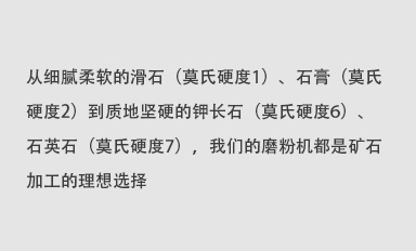 從細(xì)膩柔軟的滑石（莫氏硬度1）、石膏（莫氏硬度2）到質(zhì)地堅(jiān)硬的鉀長(zhǎng)石（莫氏硬度6）、石英石（莫氏硬度7），我們的磨粉機(jī)都是礦石加工的理想選擇。